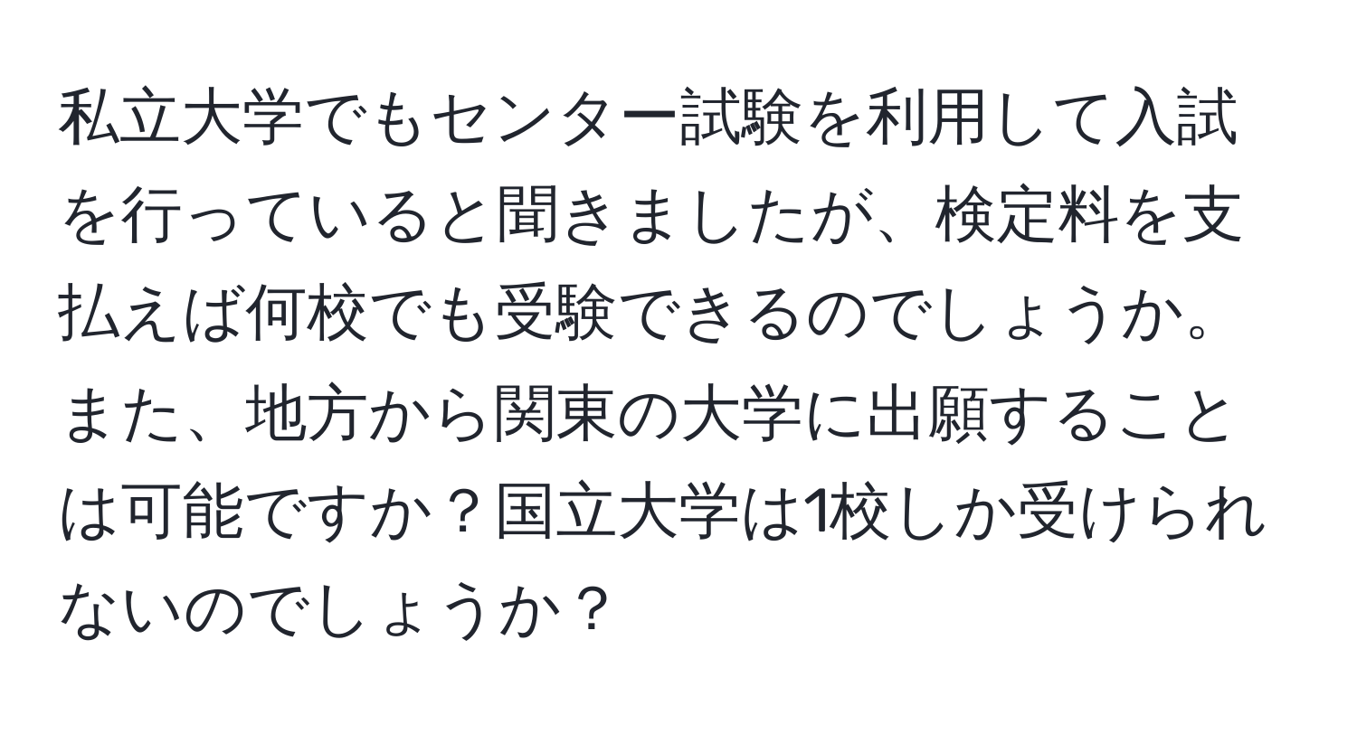 私立大学でもセンター試験を利用して入試を行っていると聞きましたが、検定料を支払えば何校でも受験できるのでしょうか。また、地方から関東の大学に出願することは可能ですか？国立大学は1校しか受けられないのでしょうか？