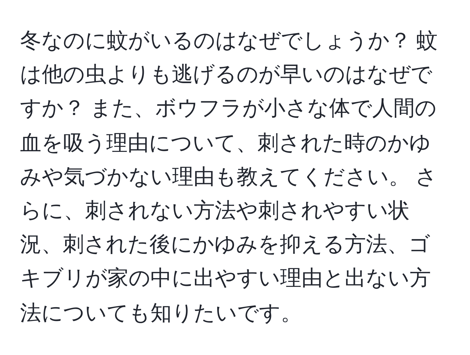 冬なのに蚊がいるのはなぜでしょうか？ 蚊は他の虫よりも逃げるのが早いのはなぜですか？ また、ボウフラが小さな体で人間の血を吸う理由について、刺された時のかゆみや気づかない理由も教えてください。 さらに、刺されない方法や刺されやすい状況、刺された後にかゆみを抑える方法、ゴキブリが家の中に出やすい理由と出ない方法についても知りたいです。