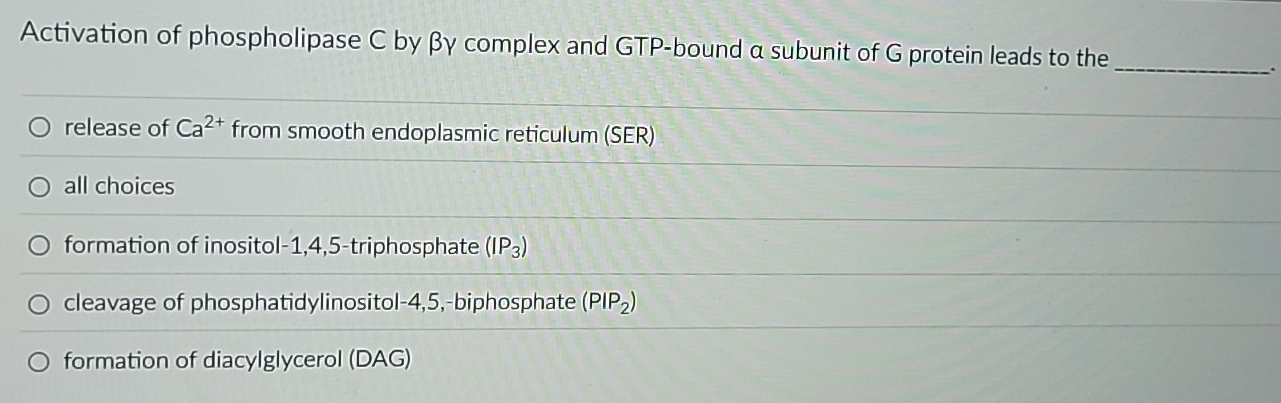 Activation of phospholipase C by βγ complex and GTP-bound α subunit of G protein leads to the
_.
release of Ca^(2+) from smooth endoplasmic reticulum (SER)
all choices
formation of inositol -1, 4, 5 -triphosphate (IP_3)
cleavage of phosphatidylinositol -4, 5,-biphosphate (PIP_2)
formation of diacylglycerol (DAG)