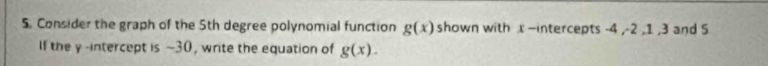 Consider the graph of the 5th degree polynomial function g(x) shown with x —intercepts -4 , -2 , 1 , 3 and 5
If the y -intercept is ~30, write the equation of g(x).