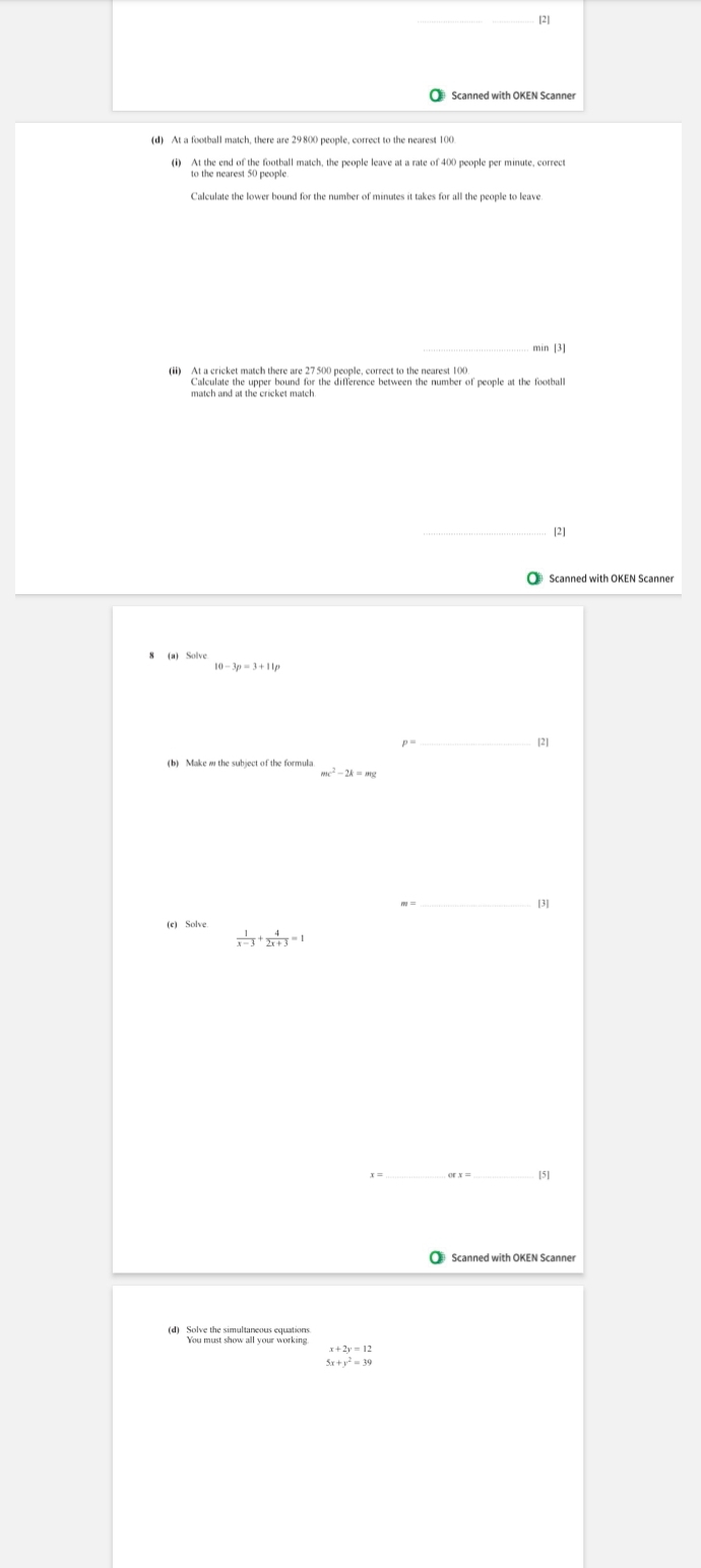 Scanned with OKEN Scanner 
min [3] 
Calculate the upper bound for the difference between the number of people at the football 
match and at the cricket match 
21 
Scanned with OKEN Scanner
10-3p=3+11p
_[2]
mc^2-2k=mc
_ 
[3] 
(e) Solve
 1/x-3 + 4/2x+3 =1
_ 
_[5] 
Scanned with OKEN Scanner 
(d) Solve the simultaneous equations
beginarrayr x+2y=12 5x+y^2=39endarray