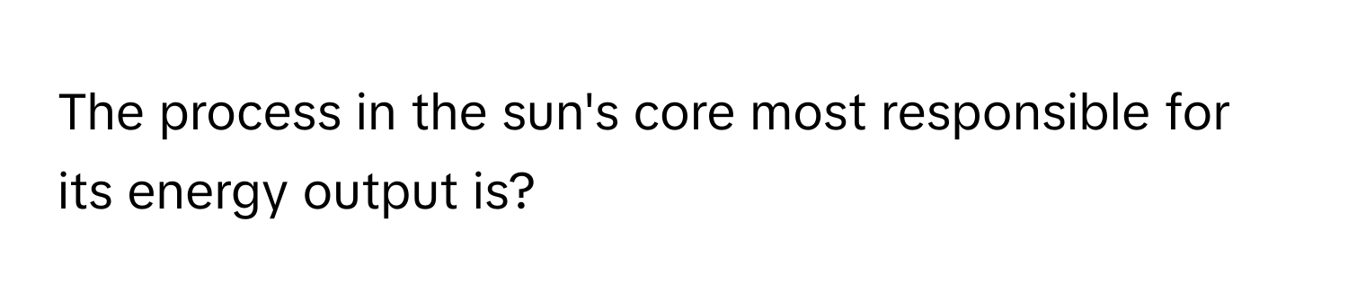 The process in the sun's core most responsible for its energy output is?