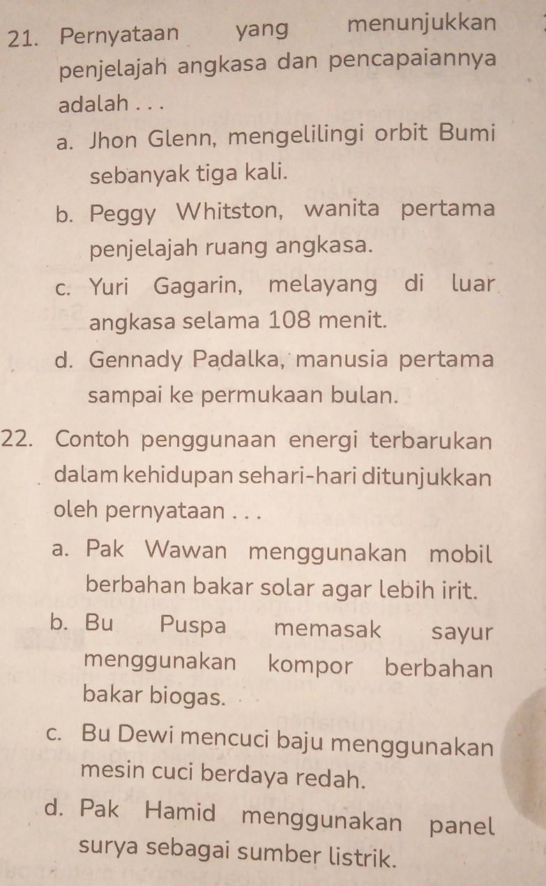 Pernyataan yang menunjukkan
penjelajah angkasa dan pencapaiannya
adalah . . .
a. Jhon Glenn, mengelilingi orbit Bumi
sebanyak tiga kali.
b. Peggy Whitston, wanita pertama
penjelajah ruang angkasa.
c. Yuri Gagarin, melayang di luar
angkasa selama 108 menit.
d. Gennady Padalka, manusia pertama
sampai ke permukaan bulan.
22. Contoh penggunaan energi terbarukan
dalam kehidupan sehari-hari ditunjukkan
oleh pernyataan . . .
a. Pak Wawan menggunakan mobil
berbahan bakar solar agar lebih irit.
b. Bu Puspa memasak sayur
menggunakan kompor berbahan
bakar biogas.
c. Bu Dewi mencuci baju menggunakan
mesin cuci berdaya redah.
d. Pak Hamid menggunakan panel
surya sebagai sumber listrik.