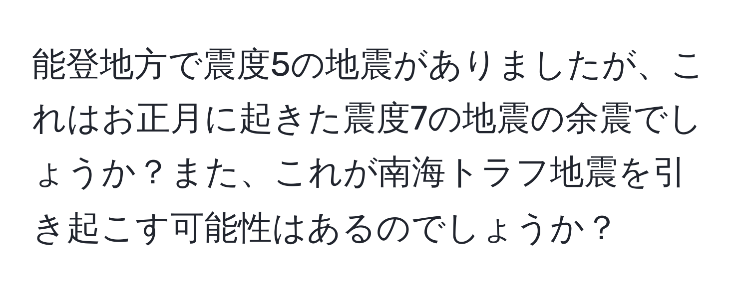 能登地方で震度5の地震がありましたが、これはお正月に起きた震度7の地震の余震でしょうか？また、これが南海トラフ地震を引き起こす可能性はあるのでしょうか？