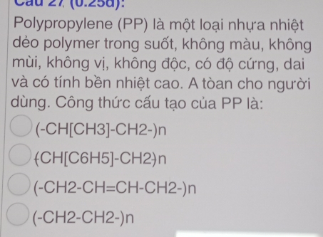 Cầu 27 (0.25d):
Polypropylene (PP) là một loại nhựa nhiệt
dẻo polymer trong suốt, không màu, không
mùi, không vị, không độc, có độ cứng, dai
và có tính bền nhiệt cao. A tòan cho người
dùng. Công thức cấu tạo của PP là:
(-CH[CH3]-CH2-)n
(CH[C6H5]-CH2)n
(-CH2-CH=CH-CH2-)n
(-CH2-CH2-)n