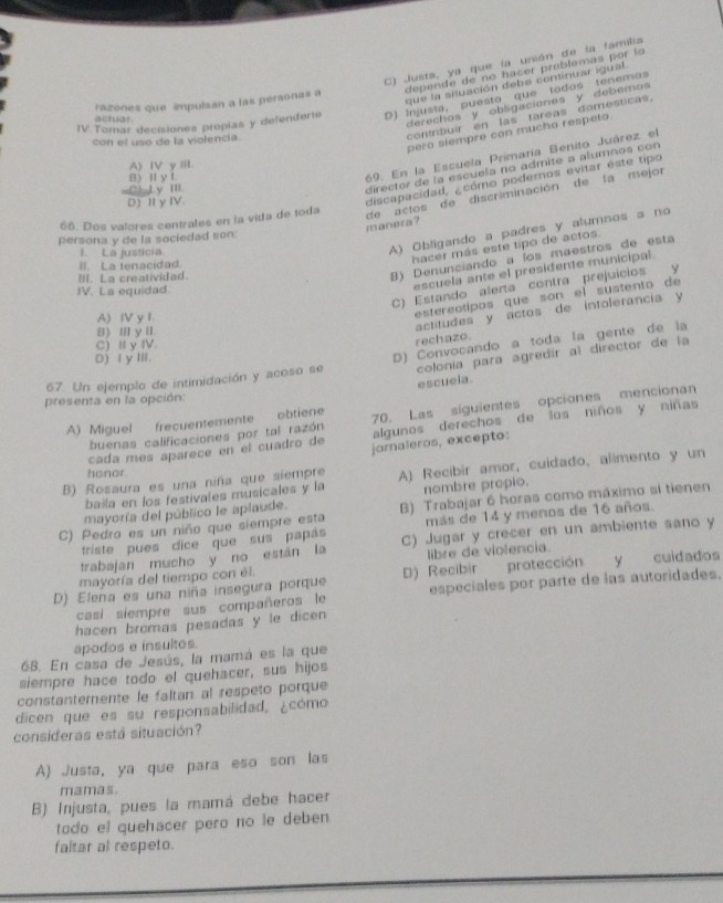 C) Justa, ya que la unión de la familia
depende de no hacer problemas por lo
que la situación debe continuar igual
razones que impulsan a las personas a
IV Tomar decisiones proplas y defenderte D) Injusta, puesto que tados tenemos
contribuir en las tareas domesticas,
actuar
derechos y obligaciones y debemos 
pero slempre con mucho respeto
con el uso de la violencia.
69. En la Escuela Primaría Benito Juárez el
A)ⅣVyⅢ.
B) Ⅱ y I
C1 Ly ⅢII
director de la escuela no admite a alumnos con
D) Ⅱ yIV.
discapacidad, ¿cómo podemos evitar éste tipo
66. Dos valores centrales en la vida de toda
de actos de discriminación de la mejor manera ?
persona y de la sociedad son:
1. La justicia
A) Obligando a padres y alumnos a no
hacer más este tipo de actos.
8) Denunciando a íos maestros de esta
II. La tenacidad.
escuela ante el presidente municipal.
III. La creatividad.
C) Estando alerta contra prejuícios y
IV. La equidad.
A) IV y 1.
estereotipos que son el susten to de
B) Ⅲ y I.
actitudes y actos de intolerancia y
C) I y IV.
rechazo.
colonía para agredir al director de la
67. Un ejemplo de intimidación y acoso se D) Convocando a toda la gente de la
D) Ⅰ y ⅢI.
escuela.
presenta en la opción:
A) Miguel frecuentemente obtiene 70. Las síguientes opciones mencionan
buenas calificaciones por tal razón algunos derechos de los niños y niñas
cada mes aparece en el cuadro de jarnaleros, excepto:
B) Rosaura es una niña que siempre A) Recibir amor, cuidado, alimento y un
honor
baila en los festivales musicales y la
mayoría del público le aplaude. nombre propio.
C) Pedro es un niño que siempre esta B) Trabajar 6 horas como máximo si tienen
triste pues dice que sus papás más de 14 y menos de 16 años.
trabajan mucho y no están la C) Jugar y crecer en un ambiente sano y
mayoría del tiempo con él. libre de violencia.
D) Elena es una niña insegura porque D) Recibir protección y cuidados
casí siempre sus compañeros le especiales por parte de las autoridades.
hacen bromas pesadas y le dicen
apodos e insultos.
6B. En casa de Jesús, la mamá es la que
siempre hace todo el quehacer, sus hijos
constantemente le faltan al respeto porque
dicen que es su responsabilidad, ¿cómo
consideras está situación?
A) Justa, ya que para eso son las
mamas.
B) Injusta, pues la mamá debe hacer
todo el quehacer pero no le deben
faltar al respeto.