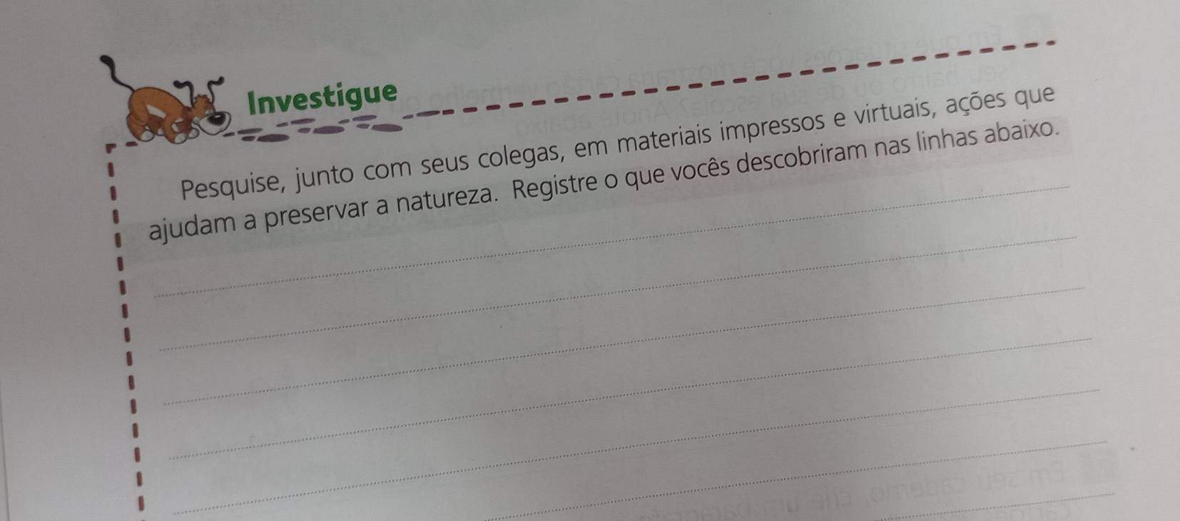 Investigue 
Pesquise, junto com seus colegas, em materiais impressos e virtuais, ações que 
_ 
ajudam a preservar a natureza. Registre o que vocês descobriram nas linhas abaixo. 
_ 
_ 
_ 
_ 
_