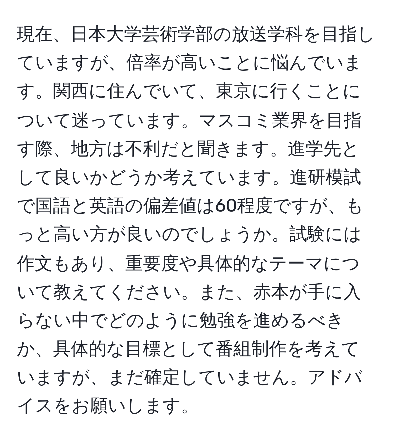 現在、日本大学芸術学部の放送学科を目指していますが、倍率が高いことに悩んでいます。関西に住んでいて、東京に行くことについて迷っています。マスコミ業界を目指す際、地方は不利だと聞きます。進学先として良いかどうか考えています。進研模試で国語と英語の偏差値は60程度ですが、もっと高い方が良いのでしょうか。試験には作文もあり、重要度や具体的なテーマについて教えてください。また、赤本が手に入らない中でどのように勉強を進めるべきか、具体的な目標として番組制作を考えていますが、まだ確定していません。アドバイスをお願いします。