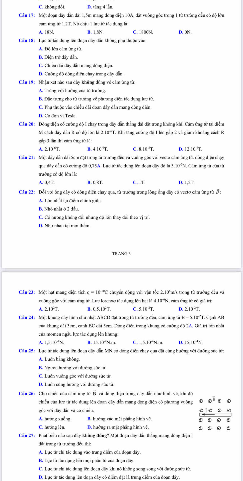 C. không đổi. D. tăng 4 lần.
Câu 17: Một đoạn dây dẫn dài 1,5m mang dòng điện 10A, đặt vuông góc trong 1 từ trường đều có độ lớn
cảm ứng từ 1,2T. Nó chịu 1 lực từ tác dụng là:
A. 18N. B. 1,8N. C. 1800N. D. 0N.
Câu 18: Lực từ tác dụng lên đoạn dây dẫn không phụ thuộc vào:
A. Độ lớn cảm ứng từ.
B. Điện trở dây dẫn.
C. Chiều dài dây dẫn mang dòng điện.
D. Cường độ dòng điện chạy trong dây dẫn.
Câu 19: Nhận xét nào sau đây không đúng về cảm ứng từ:
A. Trùng với hướng của từ trường.
B. Đặc trưng cho từ trường về phương diện tác dụng lực từ.
C. Phụ thuộc vào chiều dài đoạn dây dẫn mang dòng điện.
D. Có đơn vị Tesla.
Câu 20: Dòng điện có cường độ I chạy trong dây dẫn thắng dài đặt trong không khí. Cảm ứng từ tại điểm
M cách dây dẫn R có độ lớn là 2.10^(-6)T 7. Khi tăng cường độ I lên gắp 2 và giảm khoảng cách R
gấp 3 lần thì cảm ứng từ là:
A. 2.10^(-6)T. B. 4.10^(-6)T. C. 8.10^(-8)T. D. 12.10^(-6)T.
Câu 21: Một dây dẫn dài 5cm đặt trong từ trường đều và vuông góc với vectơ cảm ứng từ. dòng điện chạy
qua dây dẫn có cường độ 0,75A. Lực từ tác dụng lên đoạn dây đó là 3.10^(-2) N. Cảm ứng từ của từ
trường có độ lớn là:
A. 0,4T. B. 0,8T. C. 1T. D. 1,2T.
Câu 22: Đối với ống dây có dòng điện chạy qua, từ trường trong lòng ống dây có vectơ cảm ứng từ B :
A. Lớn nhất tại điểm chính giữa.
B. Nhỏ nhất ở 2 đầu.
C. Có hướng không đồi nhưng độ lớn thay đổi theo vị trí.
D. Như nhau tại mọi điểm.
TRANG 3
Câu 23: Một hạt mang điện tích q=10^(-10)C chuyển động với vận tốc 2.10°m/s trong từ trường đều và
vuông góc với cảm ứng từ. Lực lorenxơ tác dụng lên hạt ldot a4.10^(-6)N , cảm ứng từ có giá trị:
A. 2.10^2T. B. 0,5.10^2T. C. 5.10^(-2)T. D. 2.10^(-2)T.
Câu 24: Một khung dây hình chữ nhật ABCD đặt trong từ trường đều, cảm ứng từ B=5.10^(-2)T. Cạnh AB
của khung dài 3cm, cạnh BC dài 5cm. Dòng điện trong khung có cường độ 2A. Giá trị lớn nhất
của momen ngẫu lực tác dụng lên khung:
A. 1,5.10^(-4)N. B. 15.10^(-4)N.m. C. 1,5.10^(-4)N.m. D. 15.10^(-4)N.
Câu 25: Lực từ tác dụng lên đoạn dây dẫn MN có dòng điện chạy qua đặt cùng hướng với đường sức từ:
A. Luôn bằng không.
B. Ngược hướng với đường sức từ.
C. Luôn vuông góc với đường sức từ.
D. Luôn cùng hướng với đường sức từ.
Câu 26: Cho chiều của cảm ứng từ vector B và dòng điện trong dây dẫn như hình vẽ, khi đó
chiều của lực từ tác dụng lên đoạn dây dẫn mang dòng điện có phương vuông  enclosecircle2vector B ④
góc với dây dẫn và có chiều: D D
A. hướng xuống. B. hướng vào mặt phẳng hình vẽ.
C. hướng lên. D. hướng ra mặt phẳng hình vẽ.
Câu 27: Phát biểu nào sau đây không đúng? Một đoạn dây dẫn thắng mang dòng điện I
đặt trong từ trường đều thì:
A. Lực từ chỉ tác dụng vào trung điểm của đoạn dây.
B. Lực từ tác dụng lên mọi phần tử của đoạn dây.
C. Lực từ chỉ tác dụng lên đoạn dây khi nó không song song với đường sức từ.
D. Lực từ tác dụng lên đoạn dây có điểm đặt là trung điểm của đoạn dây.