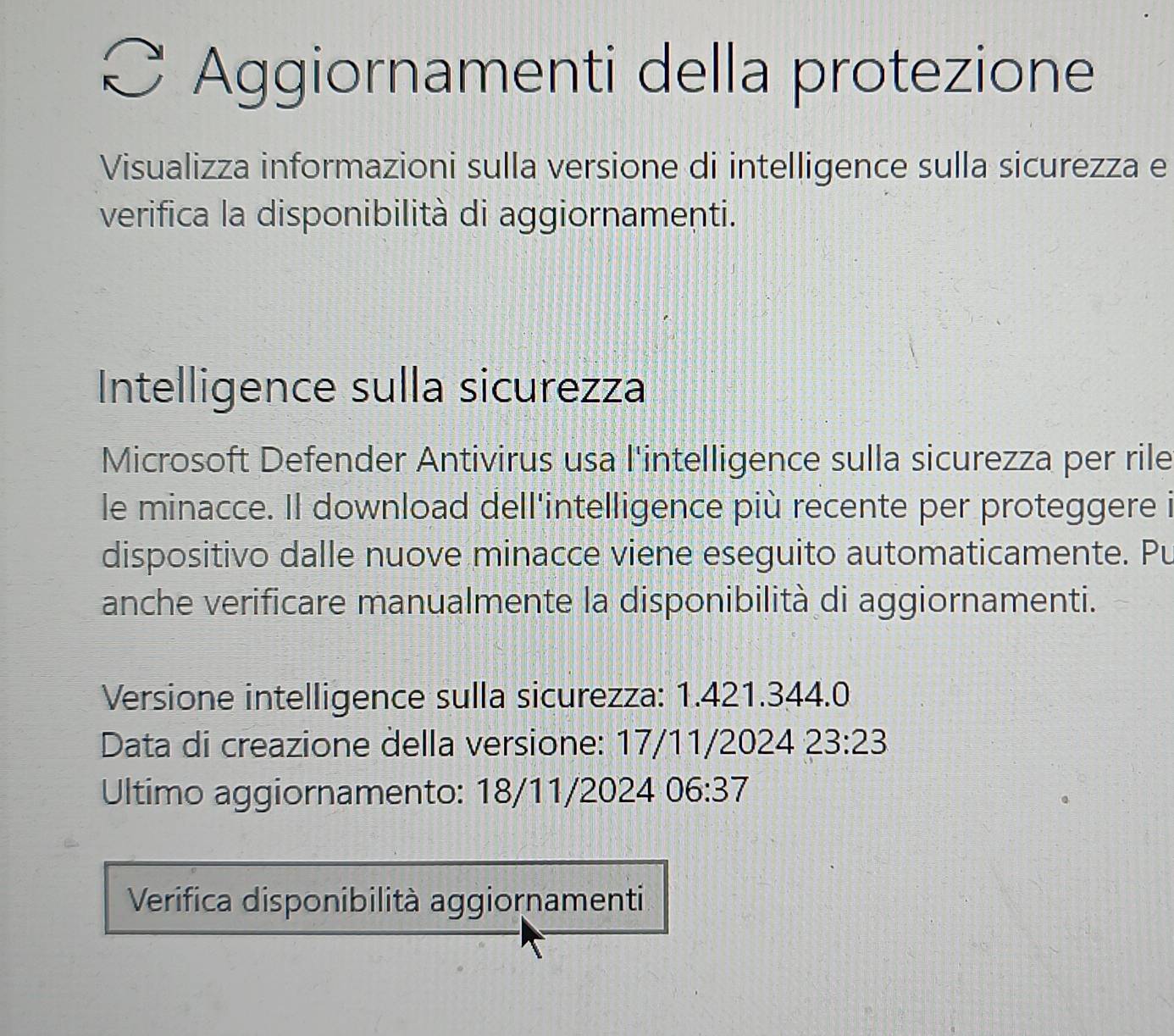 Aggiornamenti della protezione 
Visualizza informazioni sulla versione di intelligence sulla sicurezza e 
verifica la disponibilità di aggiornamenti. 
Intelligence sulla sicurezza 
Microsoft Defender Antivirus usa l'intelligence sulla sicurezza per rile 
le minacce. Il download dell'intelligence più recente per proteggere i 
dispositivo dalle nuove minacce viene eseguito automaticamente. Pu 
anche verificare manualmente la disponibilità di aggiornamenti. 
Versione intelligence sulla sicurezza: 1.421.344.0
Data di creazione della versione: 17/11/2024 23:23
Ultimo aggiornamento: 18/11/2024 06:37
Verifica disponibilità aggiornamenti