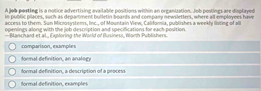 A job posting is a notice advertising available positions within an organization. Job postings are displayed
in public places, such as department bulletin boards and company newsletters, where all employees have
access to them. Sun Microsystems, Inc., of Mountain View, California, publishes a weekly listing of all
openings along with the job description and specifications for each position.
—Blanchard et al., Exploring the World of Business, Worth Publishers.
comparison, examples
formal definition, an analogy
formal definition, a description of a process
formal definition, examples