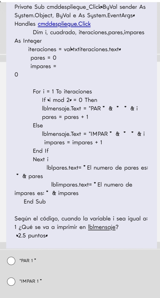 Private Sub cmddespliegue_Click ByVal sender As 
System.Object, ByVal e As System.EventArgs• 
Handles cmddespliegue.Click 
Dim i, cuadrado, iteraciones,pares,impares 
As Integer 
iteraciones = valtxtiteraciones.text• 
pares =0
impares = 
0 
For i=1 To iteraciones 
If •i mod 2· =0 Then 
Iblmensaje.Text = "PAR " & " " & i 
pares = pares + 1 
Else 
Iblmensaje.Text = "IMPAR ” & ě ē & i 
impares = impares + 1 
End If 
Next i 
Iblpares.text= " El numero de pares es: 
& pares 
Iblimpares.text= · El numero de 
impares es: " & impares 
End Sub 
Según el código, cuando la variable i sea igual a: 
1 ¿Qué se va a imprimir en Iblmensaje? 
• 2.5 puntos• 
"PAR 1” 
"IM PAR 1 ”