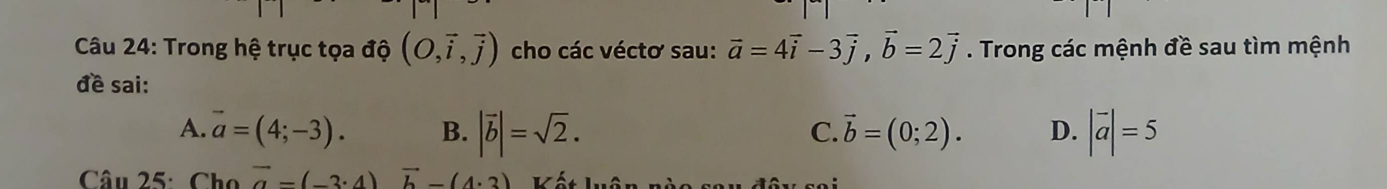 Trong hệ trục tọa độ (O,vector i,vector j) cho các véctơ sau: vector a=4vector i-3vector j, vector b=2vector j. Trong các mệnh đề sau tìm mệnh
đề sai:
A. vector a=(4;-3). |vector b|=sqrt(2). vector b=(0;2). D. |vector a|=5
B.
C.
Câu 25: Cho vector a-(-3· 4)vector b-(4· 3) vh