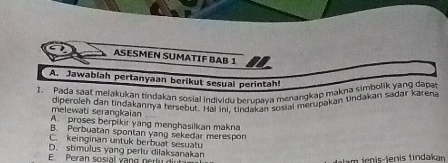 ASESMEN SUMATIF BAB 1
A. Jawablah pertanyaan berikut sesual perintah!
1. Pada saat melakukan tindakan sosial individu berupaya menangkap makna simbolik yang dapat
diperoleh dan tindakannya tersebut. Hal ini, tindakan sosial merupakan tndakan sadar karena
melewati serangkaian
A. proses berpikir yang menghasilkan makna
B. Perbuatan spontan yang sekedar merespon
C. keinginan untuk berbuat sesuatu
D. stimulus yang perlu dilaksanakan
E Peran sosial vạng perlu diut Jalam ienis-jenis tindakan