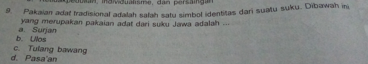 edulian, individualisme, dan persaingan
9. Pakaian adat tradisional adalah salah satu simbol identitas dari suatu suku. Dibawah ini
yang merupakan pakaian adat dari suku Jawa adalah ...
a. Surjan
b. Ulos
c. Tulang bawang
d. Pasa'an