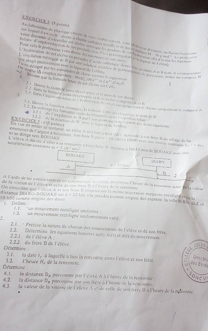 ENERCICE 2: (5 points)
Au laboratoire de physique-chuue de voire établissement, votre professeur découvre, un flacon bien term
sur lequel il est écrit : alcène à chaîne carbonée ra niflé et de masse molaie M 56mu mol' *  Le protesseur
Vous demande d'identifier cet alcène ainsi que les produits de sui hydratation afur d'écrire les équation
bilans d'oxydoréduction de ses produits avéc l'ion permanganail et la liqueur de Fehlig
Pour céla le professeur vous donne les informations suivantes
L'hydratation de cet alcène en présence d'acide sulfurique donne ileus produits A et B dont. A est maioritans
qui réagit positivement avec la liqueur de l chlin
L'oxydation ménagée de B par une solution acidifiée de permanganae de potassium, donne un compose I
Tu es désigné par tes camarades de classe comme le rapporteur
On donne les couples suivants :
2
L Montre que la formule ln MnO_4^(-/Mn^2+) c Cu^(2+)/Cu_2O.
e est Call
2.1. Donne la formule semi-développée et le nom de cet alcène
2.2. Ecris la formulé semt-développée et le nom des composés A et B
3. 23. Écris l'équation-bilan de l'hydratation de ect algène permettant d'obtenir uniquement le compose A
3.1. Donne la fonction chimique, la tornule semi-développée et le nom de B°.
3.2. Ea utilisant les formules semi-developpées, écris l'équation-bilan 
3.2.2. de la réaction de B°
3.2.1. de l'oxydation de B par lion permanganate à partir des demi-équations
EXERCICE 3 : (10 points) avec la liqueur de Fehling
En vue de solder sa scolarité, un élève A résident à BOUAKE demande à son frère B du village de lur
et se dirige vers BOUAKE.
emmener de l'argent à bieyclente. Son frère E passe à DIABO à 10h00 avec une vitesse constante u_1=5f h s
accélération constante a_2=5.10^(-1)m/s^2
L'élève À décide d'aller à sa rencontre à bicyclette. Il démarre à 10h15 min de BOUAKE avéc une
BOUAKE D IABO
A
d=25km
i
B
0
:
A l'aide de les connaissances en cinématique du point, détérmine l'heure de la rencontre ainsi de la valeur
de la vitesse de l'élève et celle de son frère B à l'heure de la rencontre.
On considère que l'élève A et son frère B enpruntent la même trajectoire supposée rectiligne ctèr lu
distance DIABO-BOUAKE est d=25km. On prendra comme origine des espaces la ville de BOUAKE et
10 h00 comme origine des dates
1. Définis :
1.1. un mouvement rectiligne uniforme :
1.2. un mouvement rectiligne uniformément varié.
2.
2.1.  Précise la nature de chaeun des mouvements de l'élève et de son frère.
2.2. Détermine les équations horaires a_2,u_2(1) cl x(1) du mouvement 
2.2.1. de l'élève A :
2.2.2. du frère B de l'élève.
ULES
Détermine :
Directe
3.1. la date t, à laquelle a lieu la rencontre entre l'élève et son frère. ( des Étude
3.2. lheure H, de la rencontre.
Détermine :
4.1. la distance D_A parcourue par l'éleve À à l'heure de la rencontre :
o N
4.2. la distance D_R parcourue par son frère à l'heure de la rencontre.
4.3. la valeur de la vitesse de l'élève À et de celle de son frère B à l'heure de la rencontre.