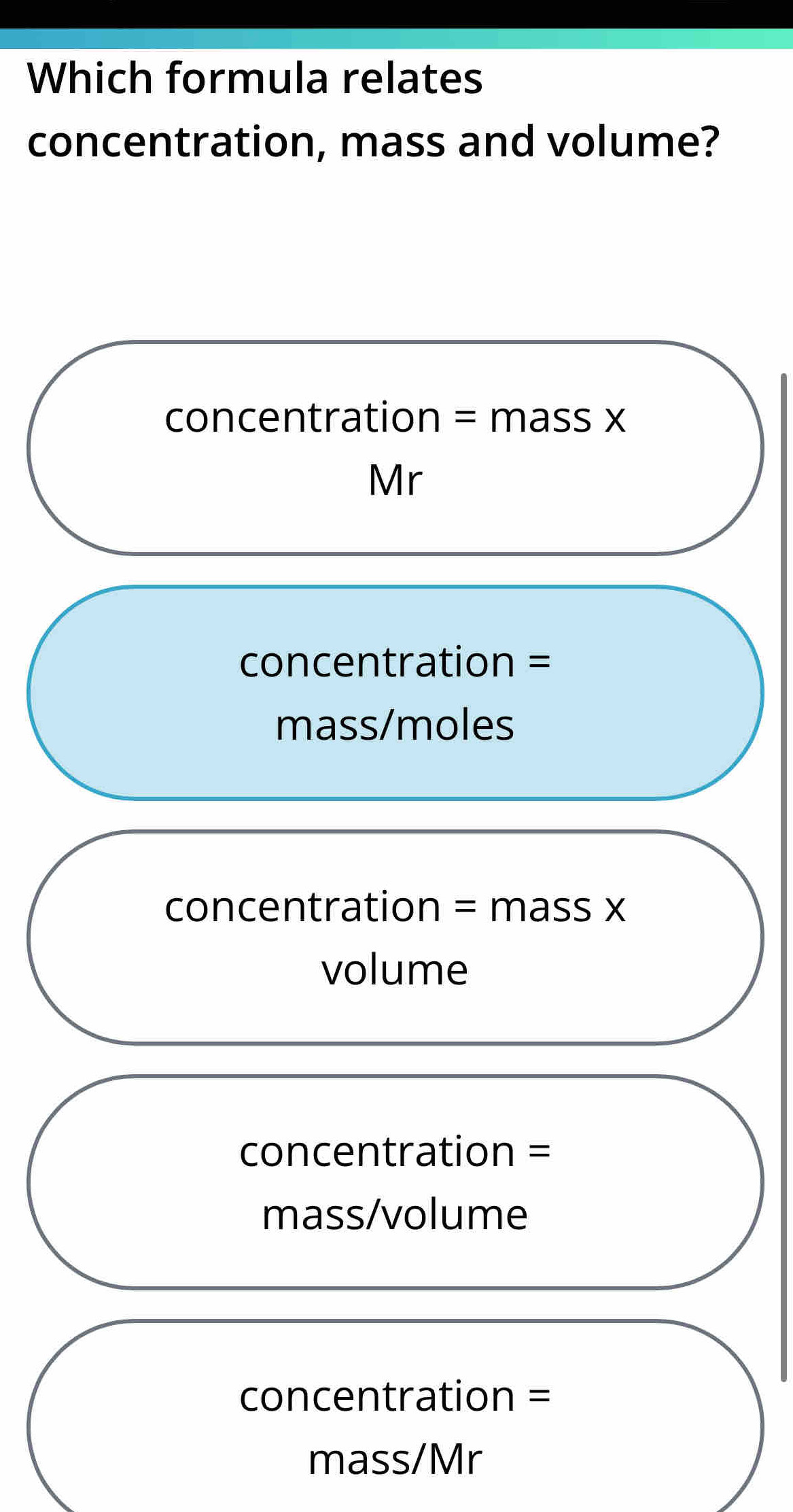 Which formula relates
concentration, mass and volume?
concentration = mass x
Mr
concentration =
mass/moles
concentration = mass x
volume
concentration =
mass/volume
concentration =
mass/Mr