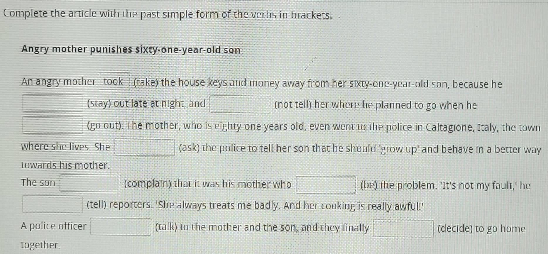 Complete the article with the past simple form of the verbs in brackets. 
Angry mother punishes sixty-one-year-old son 
An angry mother took (take) the house keys and money away from her sixty-one-year-old son, because he 
(stay) out late at night, and (not tell) her where he planned to go when he 
(go out). The mother, who is eighty-one years old, even went to the police in Caltagione, Italy, the town 
where she lives. She (ask) the police to tell her son that he should 'grow up' and behave in a better way 
towards his mother. 
The son (complain) that it was his mother who (be) the problem. 'It's not my fault,' he 
(tell) reporters. 'She always treats me badly. And her cooking is really awful!' 
A police officer (-3,4)-(x-1)^2x^-+1+1))≤ 0 (talk) to the mother and the son, and they finally (decide) to go home 
together.