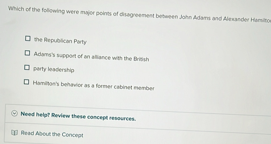 Which of the following were major points of disagreement between John Adams and Alexander Hamilto
the Republican Party
Adams's support of an alliance with the British
party leadership
Hamilton's behavior as a former cabinet member
Need help? Review these concept resources.
Read About the Concept