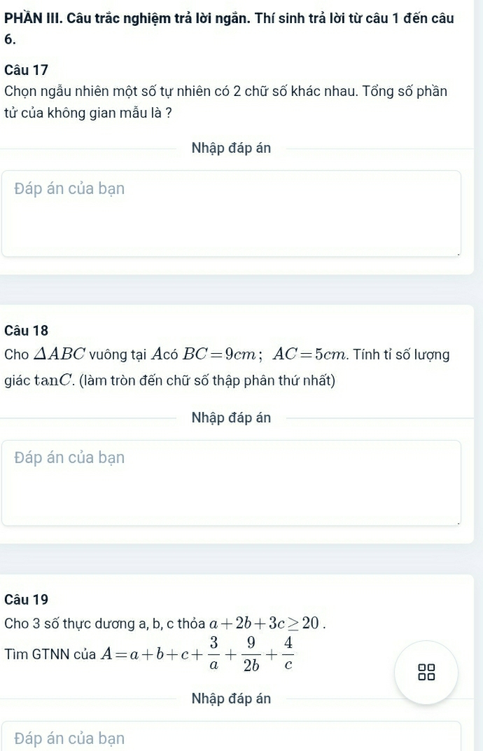 PHÄN III. Câu trắc nghiệm trả lời ngắn. Thí sinh trả lời từ câu 1 đến câu 
6. 
Câu 17 
Chọn ngẫu nhiên một số tự nhiên có 2 chữ số khác nhau. Tổng số phần 
tử của không gian mẫu là ? 
Nhập đáp án 
Đáp án của bạn 
Câu 18 
Cho △ ABC vuông tại Acó BC=9cm; AC=5cm. Tính tỉ số lượng 
giác tanC. (làm tròn đến chữ số thập phân thứ nhất) 
Nhập đáp án 
Đáp án của bạn 
Câu 19 
Cho 3 số thực dương a, b, c thỏa a+2b+3c≥ 20. 
Tìm GTNN của A=a+b+c+ 3/a + 9/2b + 4/c 
Nhập đáp án 
Đáp án của bạn