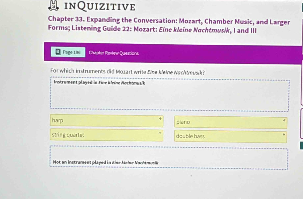 inQuizitive
Chapter 33. Expanding the Conversation: Mozart, Chamber Music, and Larger
Forms; Listening Guide 22: Mozart: Eine kleine Nachtmusik, I and III
Page 196 Chapter Review Questions
For which instruments did Mozart write Eine kleine Nachtmusik?
Instrument played in Eine kleine Nachtmusik
harp piano
string quartet double bass
Not an instrument played in Eine kleine Nachtmusik