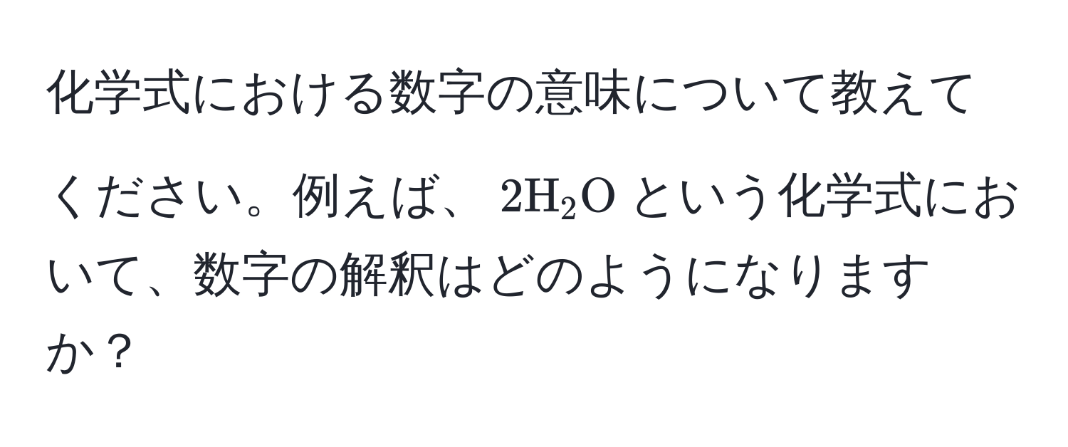 化学式における数字の意味について教えてください。例えば、$2H_2O$という化学式において、数字の解釈はどのようになりますか？