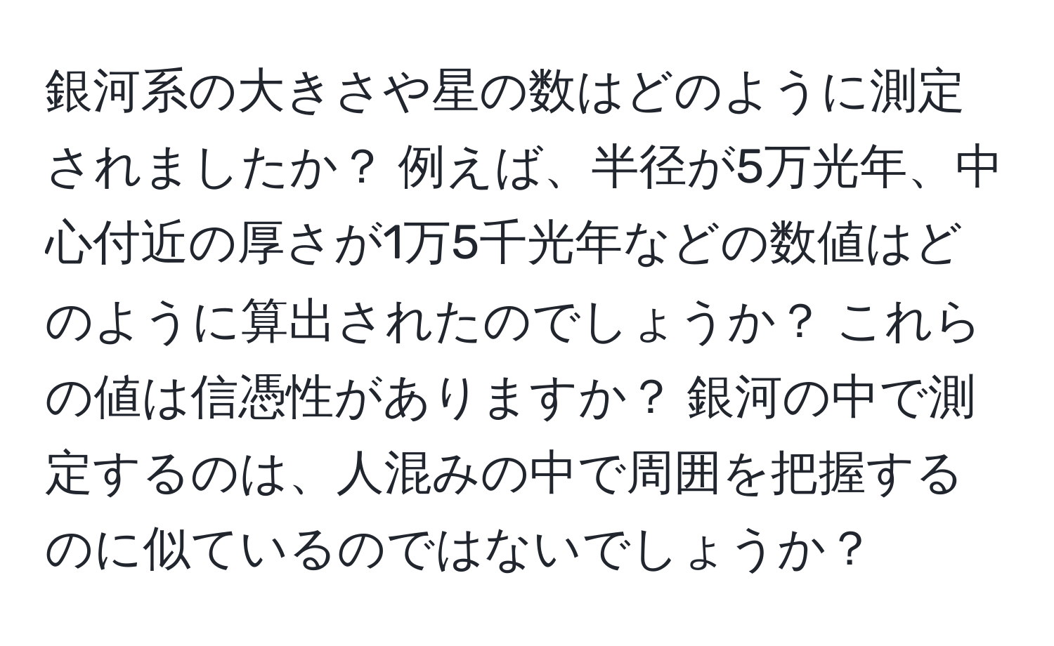 銀河系の大きさや星の数はどのように測定されましたか？ 例えば、半径が5万光年、中心付近の厚さが1万5千光年などの数値はどのように算出されたのでしょうか？ これらの値は信憑性がありますか？ 銀河の中で測定するのは、人混みの中で周囲を把握するのに似ているのではないでしょうか？