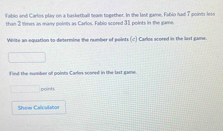 Fabio and Carlos play on a basketball team together. In the last game, Fabio had 7 points less 
than 2 times as many points as Carlos. Fabio scored 31 points in the game. 
Write an equation to determine the number of points ( (c) Carlos scored in the last game. 
Find the number of points Carlos scored in the last game. 
points 
Show Calculator