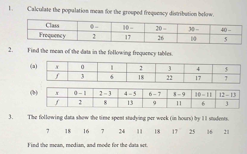 Calculate the population mean for the grouped frequency distribution below.
2. Find the mean of the data in the following frequency tables.
3. The following data show the time spent studying per week (in hours) by 11 students.
7 18 16 7 24 11 18 17 25 16 21
Find the mean, median, and mode for the data set.