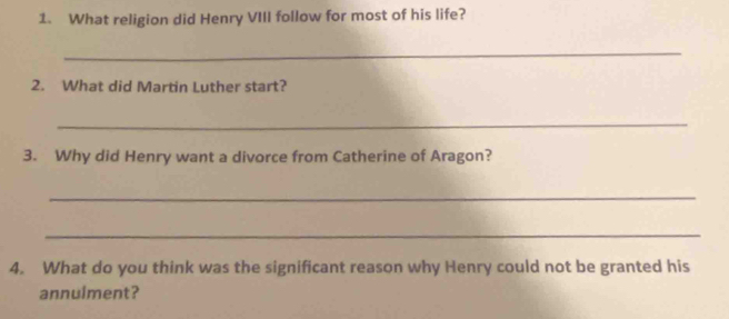 What religion did Henry VIII follow for most of his life? 
_ 
2. What did Martin Luther start? 
_ 
3. Why did Henry want a divorce from Catherine of Aragon? 
_ 
_ 
4. What do you think was the significant reason why Henry could not be granted his 
annulment?