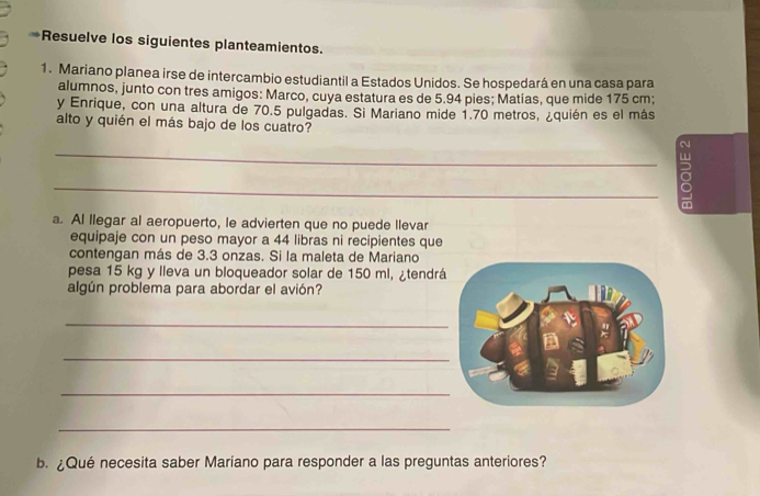 Resuelve los siguientes planteamientos. 
1. Mariano planea irse de intercambio estudiantil a Estados Unidos. Se hospedará en una casa para 
alumnos, junto con tres amigos: Marco, cuya estatura es de 5.94 pies; Matías, que mide 175 cm; 
y Enrique, con una altura de 70.5 pulgadas. Si Mariano mide 1.70 metros, ¿quién es el más 
alto y quién el más bajo de los cuatro? 
_ 
_ 
a. AI llegar al aeropuerto, le advierten que no puede llevar 
equipaje con un peso mayor a 44 libras ni recipientes que 
contengan más de 3.3 onzas. Si la maleta de Mariano 
pesa 15 kg y lleva un bloqueador solar de 150 ml, ¿tendrá 
algún problema para abordar el avión? 
_ 
_ 
_ 
_ 
b.¿Qué necesita saber Mariano para responder a las preguntas anteriores?