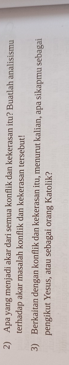 Apa yang menjadi akar dari semua konflik dan kekerasan itu? Buatlah analisismu 
terhadap akar masalah konflik dan kekerasan tersebut! 
3) Berkaitan dengan konflik dan kekerasan itu, menurut kalian, apa sikapmu sebagai 
pengikut Yesus, atau sebagai orang Katolik?