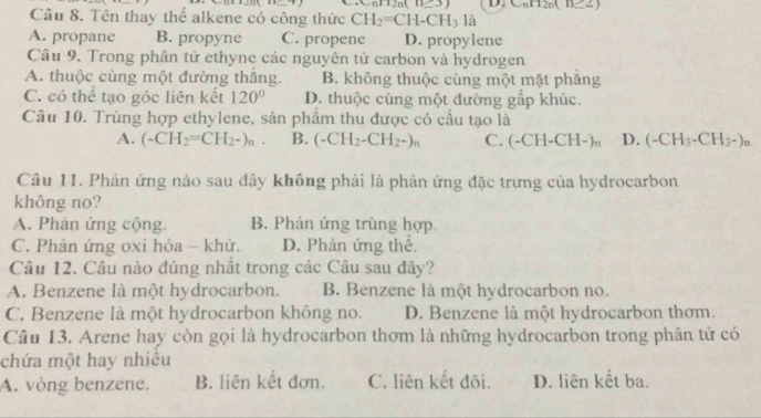 (11_ 3 D. C_nH_2n(11≥ 2)
Câu 8. Tên thay thể alkene có công thức CH_2=CH-CH_3 là
A. propane B. propyne C. propene D. propylene
Câu 9. Trong phân tử ethyne các nguyên tử carbon và hydrogen
A. thuộc cùng một đường thăng. B. không thuộc cùng một mặt phăng
C. có thể tạo góc liên kết 120° D. thuộc cùng một đường gắp khúc.
Câu 10. Trùng hợp ethylene, sản phẩm thu được có cầu tạo là
A. (-CH_2=CH_2-)_n. B. (-CH_2-CH_2-)_n C. (-CH-CH-)_n D. (-CH_3-CH_3-)_n
Câu 11. Phản ứng nào sau đây không phải là phản ứng đặc trưng của hydrocarbon
không no?
A. Phân ứng cộng. B. Phản ứng trùng hợp.
C. Phản ứng oxi hóa - khử. D. Phản ứng thể.
Câu 12. Câu nào đúng nhất trong các Câu sau đây?
A. Benzene là một hydrocarbon. B. Benzene là một hydrocarbon no.
C. Benzene là một hydrocarbon không no. D. Benzene là một hydrocarbon thơm.
Câu 13. Arene hay còn gọi là hydrocarbon thơm là những hydrocarbon trong phân tử có
chứa một hay nhiều
A. vòng benzene. B. liên kết đơn. C. liên kết đôi. D. liên kết ba.