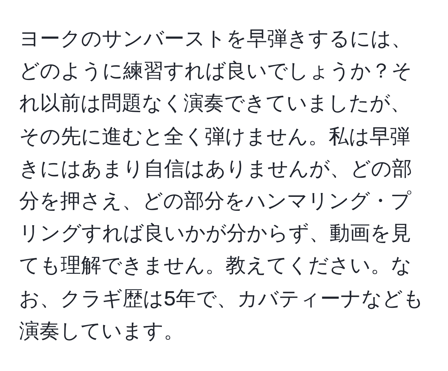 ヨークのサンバーストを早弾きするには、どのように練習すれば良いでしょうか？それ以前は問題なく演奏できていましたが、その先に進むと全く弾けません。私は早弾きにはあまり自信はありませんが、どの部分を押さえ、どの部分をハンマリング・プリングすれば良いかが分からず、動画を見ても理解できません。教えてください。なお、クラギ歴は5年で、カバティーナなども演奏しています。