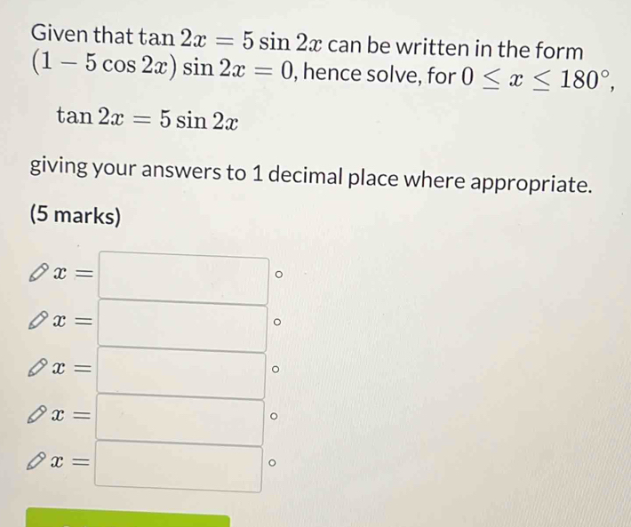 Given that tan 2x=5sin 2x can be written in the form
(1-5cos 2x)sin 2x=0 , hence solve, for 0≤ x≤ 180°,
tan 2x=5sin 2x
giving your answers to 1 decimal place where appropriate. 
(5 marks)
x=□
x=□
x=□
x=□ 。
x=□ 。