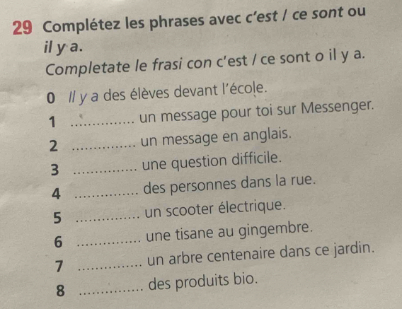 Complétez les phrases avec c’est / ce sont ou 
il y a. 
Completate le frasi con c’est / ce sont o il y a. 
0 // y a des élèves devant l'école. 
1 _un message pour toi sur Messenger. 
2 _un message en anglais. 
3 _une question difficile. 
4 _des personnes dans la rue. 
5 _un scooter électrique. 
6 _une tisane au gingembre. 
7 _un arbre centenaire dans ce jardin. 
8 _des produits bio.