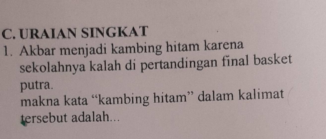 URAIAN SINGKAT 
1. Akbar menjadi kambing hitam karena 
sekolahnya kalah di pertandingan final basket 
putra. 
makna kata “kambing hitam” dalam kalimat 
tersebut adalah...