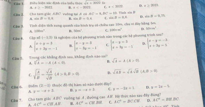 σ , Điều kiện xác định của biểu thức sqrt(x+2022) là:
Câu 1.
A. x≥ -2022. B. x C. x<2022. D. x≥ 2022.
Câu 2. Cho tam giác ABC vuông tại A có AC=8,BC=10 Tính sin B
A. sin B=0,8. B. sin B=0,4. C. sin B=0,6. D. sin B=0,75.
Câu 3. Tính diện tích xung quanh của hình trụ có chiều cao 10m, chu vi đáy bằng 5m.
A. 100m^2. B. 50m^2. C. 100π m^2. D. 50π m^2.
Câu 4. Cặp số (-1;2) là nghiệm của hệ phương trình nào trong các hệ phương trình sau?
A. beginarrayl x+y=3 x+3y=-1endarray. B. beginarrayl x-y=3 x-3y=-1endarray. C. beginarrayl x-y=3 x+3y=-1endarray. D. beginarrayl x-y=-3 x+3y=5endarray. .
Câu 5. Trong các khẳng định sau, khẳng định nào sai?
B.
A. sqrt[3](A)=-A(A<0). sqrt(A)=A(A>0).
với sqrt(frac A)B= sqrt(A)/sqrt(B) (A>0,B>0).
C.
D. sqrt(AB)=sqrt(A).sqrt(B)(A;B>0)
n e
cổ Câu 6. Điểm (2;-1) thuộc đồ thị hàm só nào dưới đây?
A. y=-x+3. B. y=-x+3. C. y=-2x+1. D. y=2x-5.
Câu 7. Cho tam giác ABC vuông tại Á , đường cao AH. Hệ thức nào sau đây đúng?
A. AC^2=CH.AH. B. AC^2=CH.BH. C. AC^2=BC.CH. D. AC^2=BH.BC.
40° Tinh