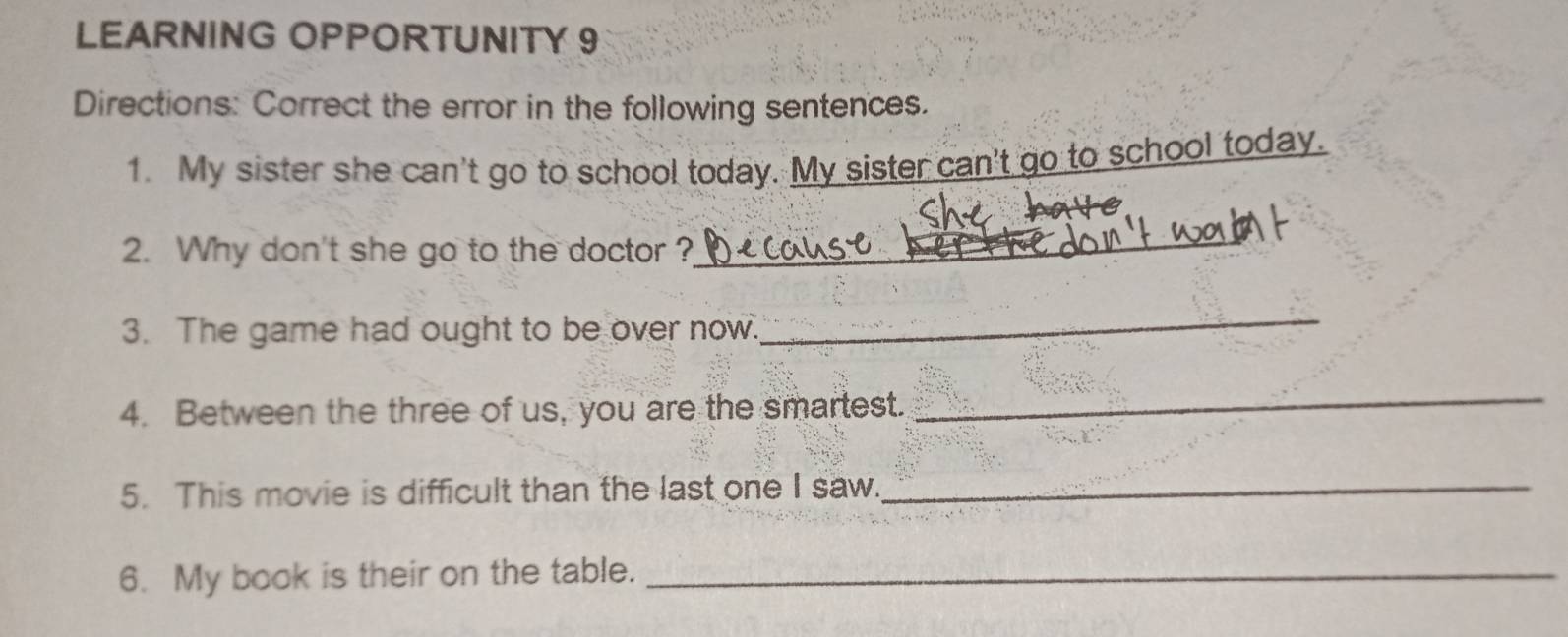 LEARNING OPPORTUNITY 9 
Directions: Correct the error in the following sentences. 
1. My sister she can't go to school today. My sister can't go to school today. 
2. Why don't she go to the doctor ?_ 
3. The game had ought to be over now. 
_ 
4. Between the three of us, you are the smartest. 
_ 
5. This movie is difficult than the last one I saw._ 
6. My book is their on the table._