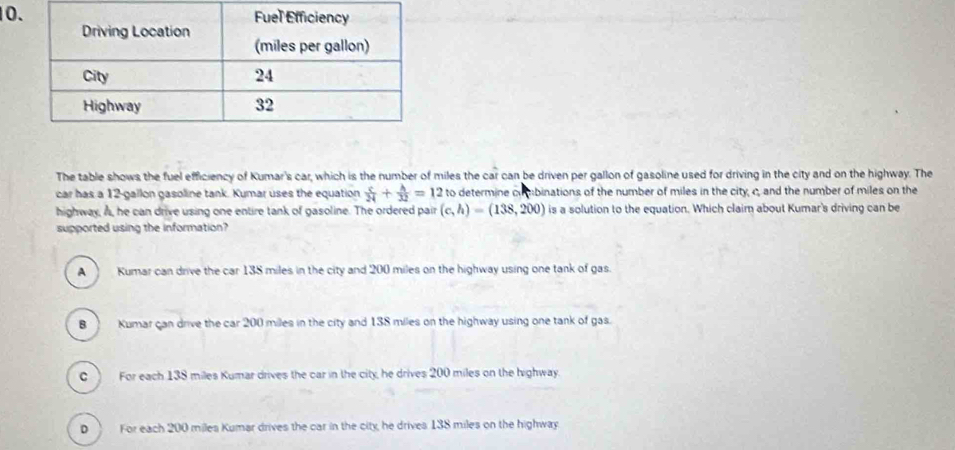 The table shows the fuel efficiency of Kumar's car, which is the number of miles the car can be driven per gallon of gasoline used for driving in the city and on the highway. The
car has a 12-gallon gasoline tank. Kumar uses the equation  c/24 + h/32 =12 to determine combinations of the number of miles in the city, c, and the number of miles on the
highway, Å, he can drive using one entire tank of gasoline. The ordered pair (c,h)=(138,200) is a solution to the equation. Which claim about Kumar's driving can be
supported using the information?
A ) Kumar can drive the car 138 miles in the city and 200 miles on the highway using one tank of gas.
B Kumar can drive the car 200 miles in the city and 138 miles on the highway using one tank of gas.
c ) For each 138 miles Kumar drives the car in the city, he drives 200 miles on the highway.
D . For each 200 miles Kumar drives the car in the city, he drives 138 miles on the highway.