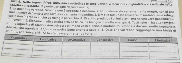 unt 
==□ 6. Nelle seguenti frasi individua e sottolinea le congiunzioni e locuzioni congiuntive e classificale nella 
tabella sottostante. (1 punto per ogni risposta esatta) 
1. In quanto a voracità, Simone non è secondo a nessuno. 2. Nonostante sia estremamente magro, non sl tira 
mai indietro di fronte a una tavola riccamente imbandita. 3. É molto fortunato ad avere un metabolismo veloce, 
ossia non ingrassa anche se mangia parecchio. 4. Di solito predilige i primi piatti, ma ha una vera passione per 
il tiramisù. 5. Siccome pratica molta attività fisica, ha bisogno di molte energie. 6. Tutti i giorni ha allenamento 
con la squadra di calcio e due volte a settimana va in piscina a nuotare. 7. Simone è davvero molto impegnato 
nell'attività agonista, eppure va molto bene anche a scuola. 8. Dato che vorrebbe raggiungere una borsa di 
studio per l'Università, ce la sta davvero mettendo tutta.