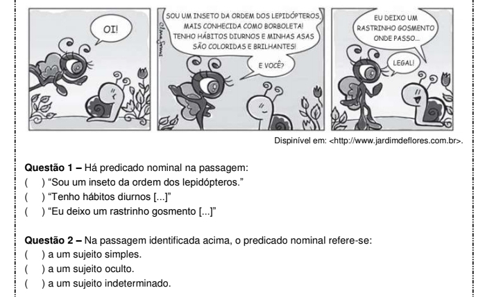 Há predicado nominal na passagem:
) “Sou um inseto da ordem dos lepidópteros.”
 ) “Tenho hábitos diurnos [...]”
 ) “Eu deixo um rastrinho gosmento [...]”
Questão 2 - Na passagem identificada acima, o predicado nominal refere-se:
) a um sujeito simples.
) a um sujeito oculto.
 ) a um sujeito indeterminado.