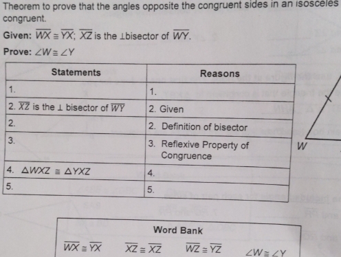 Theorem to prove that the angles opposite the congruent sides in an isosceles
congruent.
Given: overline WX≌ overline YX;overline XZ is the ⊥bisector of overline WY.
Prove: ∠ W≌ ∠ Y
3
4
5
Word Bank
overline WX≌ overline YX overline XZequiv overline XZ overline WZ≌ overline YZ ∠ W≌ ∠ Y