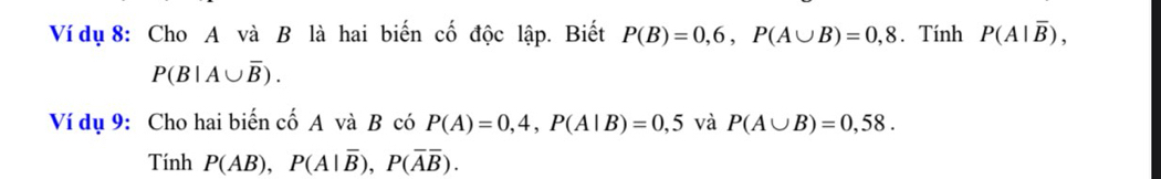 Ví dụ 8: Cho A và B là hai biến cố độc lập. Biết P(B)=0,6, P(A∪ B)=0,8. Tính P(A|overline B),
P(B|A∪ overline B). 
Ví dụ 9: Cho hai biến cố A và B có P(A)=0,4, P(A|B)=0,5 và P(A∪ B)=0,58. 
Tính P(AB), P(A|overline B), P(overline Aoverline B).