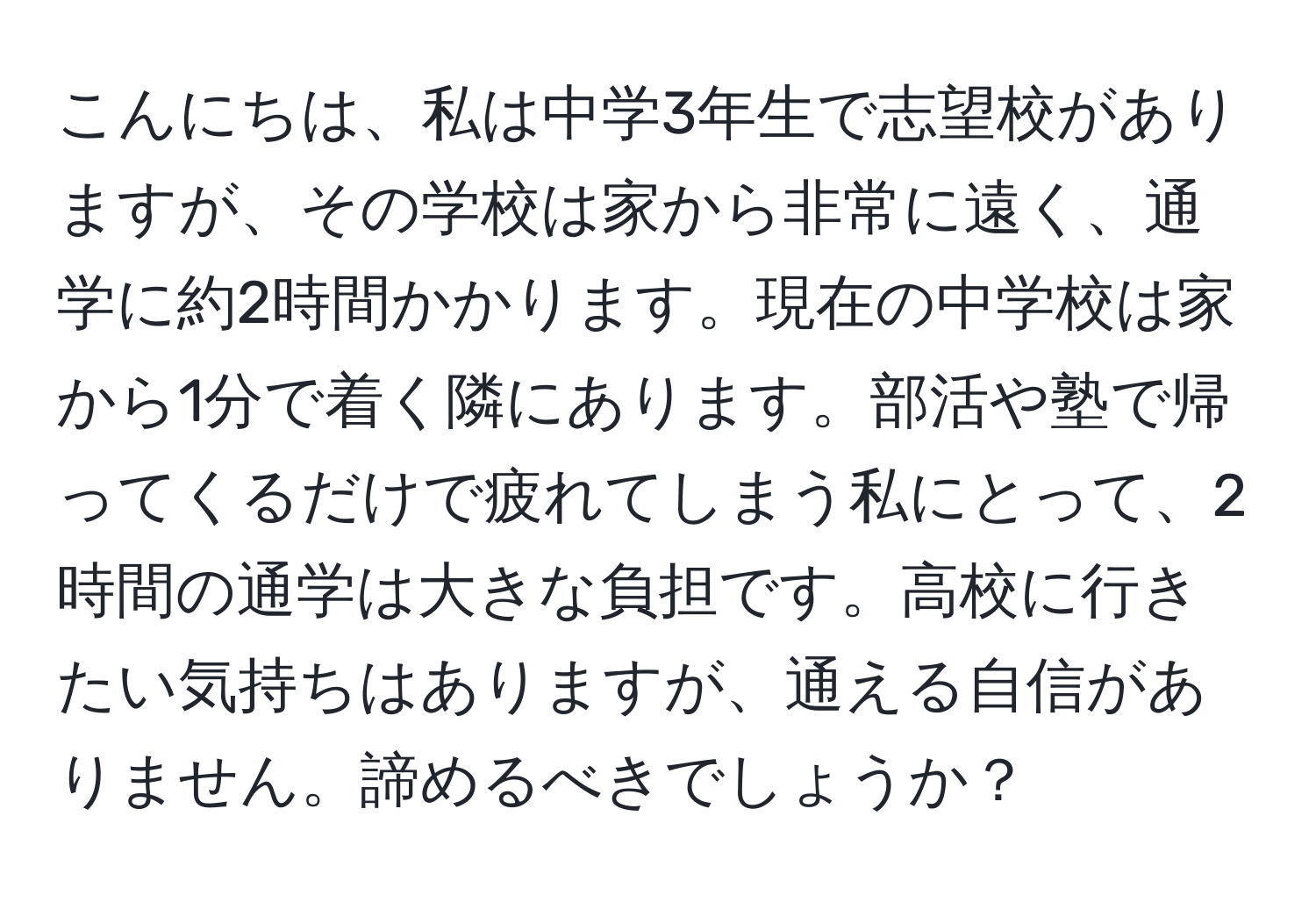 こんにちは、私は中学3年生で志望校がありますが、その学校は家から非常に遠く、通学に約2時間かかります。現在の中学校は家から1分で着く隣にあります。部活や塾で帰ってくるだけで疲れてしまう私にとって、2時間の通学は大きな負担です。高校に行きたい気持ちはありますが、通える自信がありません。諦めるべきでしょうか？