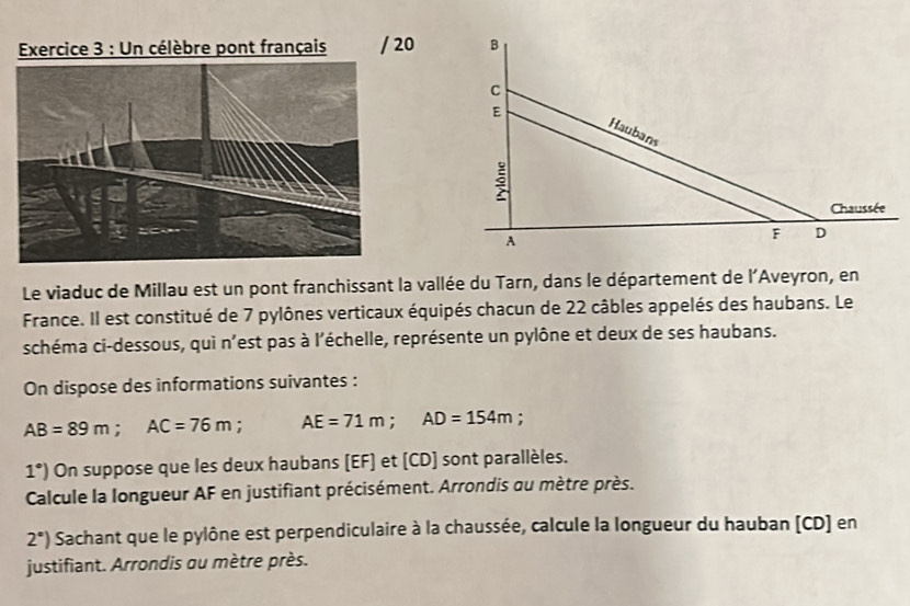 Un célèbre pont français / 20 
Le viaduc de Millau est un pont franchissant la vallée du Tarn, dans le département de l'Aveyron, en 
France. Il est constitué de 7 pylônes verticaux équipés chacun de 22 câbles appelés des haubans. Le 
schéma ci-dessous, qui n'est pas à l'échelle, représente un pylône et deux de ses haubans. 
On dispose des informations suivantes :
AB=89m; AC=76m : AE=71m; AD=154m.
1°) On suppose que les deux haubans (EF) et (CD) sont parallèles. 
Calcule la longueur AF en justifiant précisément. Arrondis ou mètre près.
2°) Sachant que le pylône est perpendiculaire à la chaussée, calcule la longueur du hauban [ CD ] en 
justifiant. Arrondis au mètre près.