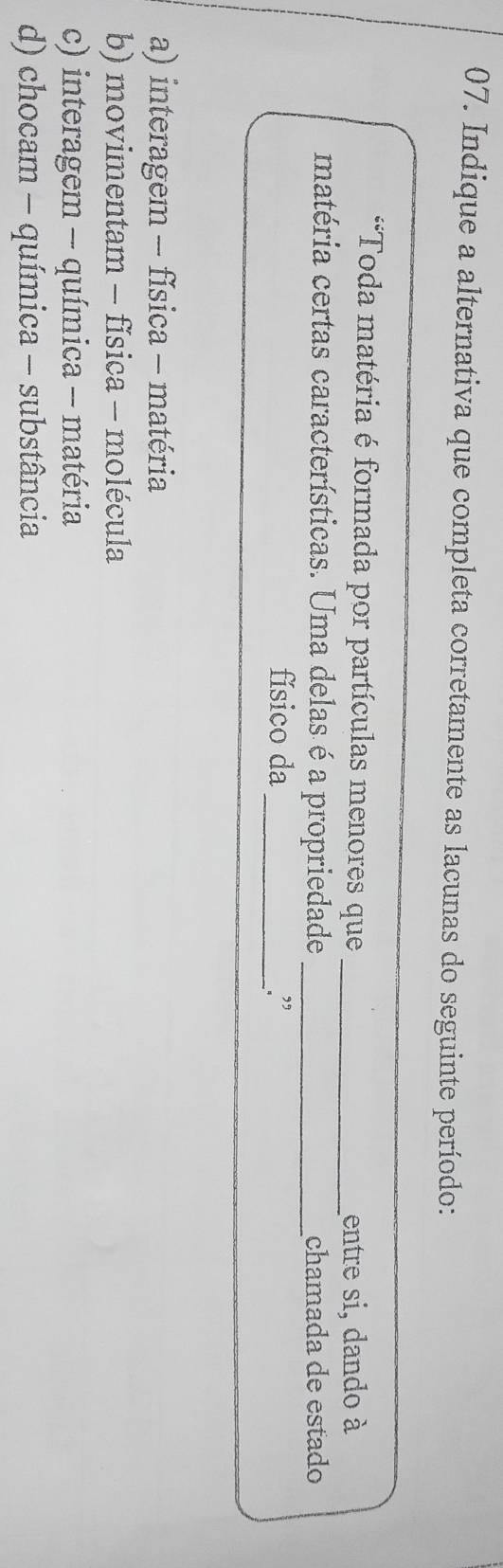 Indique a alternativa que completa corretamente as lacunas do seguinte período:
*Toda matéria é formada por partículas menores que_
entre si, dando à
matéria certas características. Uma delas é a propriedade _chamada de estado
físico da_ .”
a) interagem - física - matéria
b) movimentam - física - molécula
c) interagem -- química -- matéria
d) chocam - química - substância
