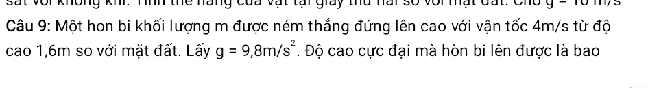 Sat Với không K Tình thể nàng của vật tại giay thủ nai số với mật đất: Cho 
Câu 9: Một hon bi khối lượng m được ném thẳng đứng lên cao với vận tốc 4m/s từ độ 
cao 1,6m so với mặt đất. Lấy g=9,8m/s^2. Độ cao cực đại mà hòn bi lên được là bao