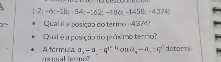 (-2; −6; -18; −54; -162; -486; -1458; -4374) 
or- Qual é a posição do termo −4374? 
Qual é a posição do próximo termo? 
A fórmula: a_9=a_1· q^((9-1)) ou a_8=a_1· q^8 determi- 
na qual termo?