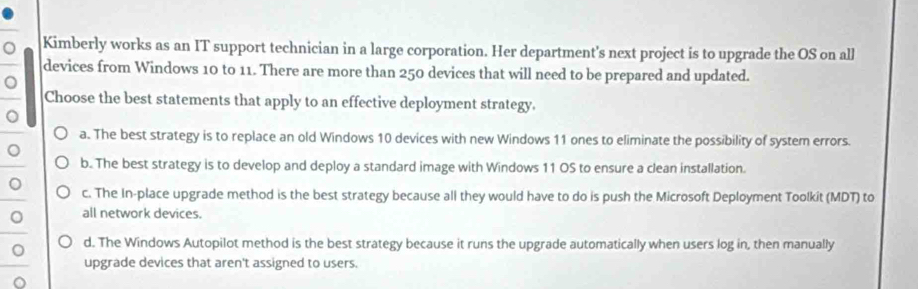 Kimberly works as an IT support technician in a large corporation. Her department's next project is to upgrade the OS on all
devices from Windows 10 to 11. There are more than 250 devices that will need to be prepared and updated.
。
Choose the best statements that apply to an effective deployment strategy.
。
a. The best strategy is to replace an old Windows 10 devices with new Windows 11 ones to eliminate the possibility of system errors.
。
b. The best strategy is to develop and deploy a standard image with Windows 11 OS to ensure a clean installation.
。 c. The In-place upgrade method is the best strategy because all they would have to do is push the Microsoft Deployment Toolkit (MDT) to
。 all network devices.
。 d. The Windows Autopilot method is the best strategy because it runs the upgrade automatically when users log in, then manually
upgrade devices that aren't assigned to users.